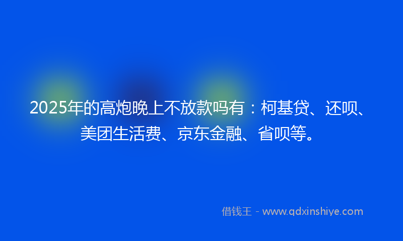 2025年的高炮晚上不放款吗有：柯基贷、还呗、美团生活费、京东金融、省呗等。