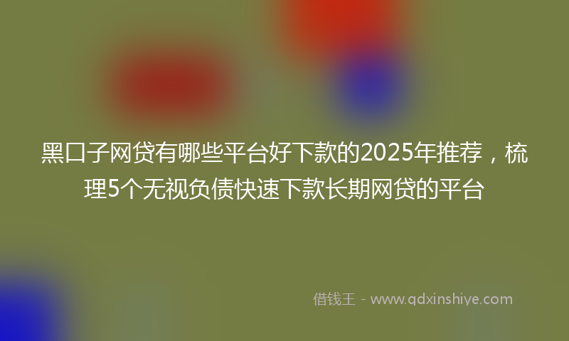 黑口子网贷有哪些平台好下款的2025年推荐，梳理5个无视负债快速下款长期网贷的平台
