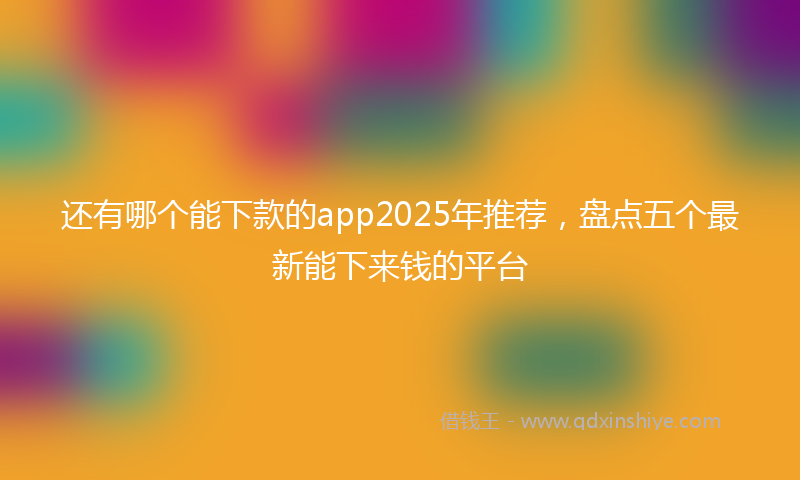 还有哪个能下款的app2025年推荐，盘点五个最新能下来钱的平台