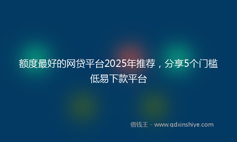 额度最好的网贷平台2025年推荐，分享5个门槛低易下款平台