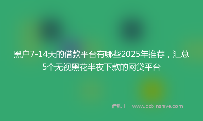 黑户7-14天的借款平台有哪些2025年推荐，汇总5个无视黑花半夜下款的网贷平台
