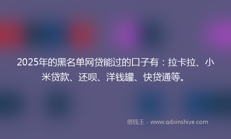 2025年的黑名单网贷能过的口子有：拉卡拉、小米贷款、还呗、洋钱罐、快贷通等。