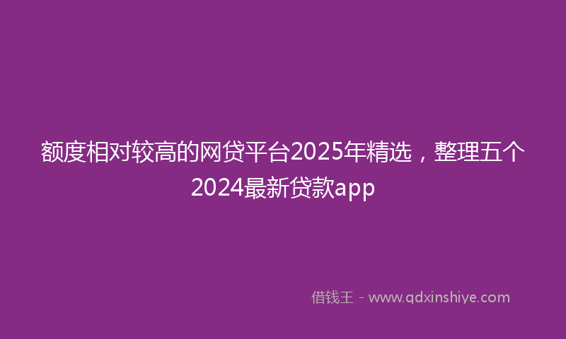 额度相对较高的网贷平台2025年精选，整理五个2024最新贷款app