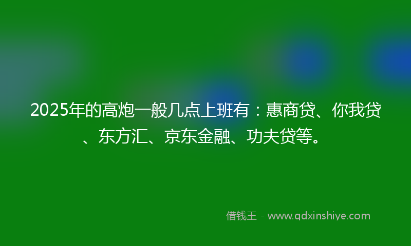 2025年的高炮一般几点上班有：惠商贷、你我贷、东方汇、京东金融、功夫贷等。