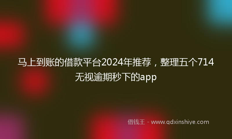马上到账的借款平台2024年推荐，整理五个714无视逾期秒下的app