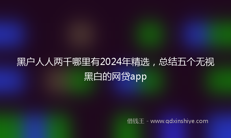 黑户人人两千哪里有2024年精选，总结五个无视黑白的网贷app