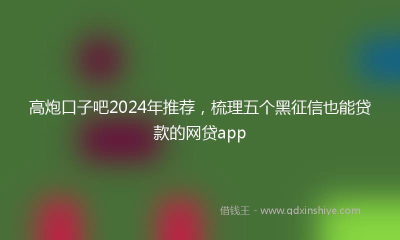 高炮口子吧2024年推荐，梳理五个黑征信也能贷款的网贷app