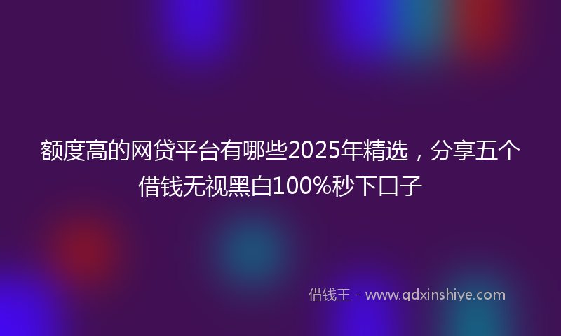 额度高的网贷平台有哪些2025年精选，分享五个借钱无视黑白100%秒下口子