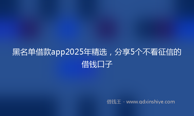 黑名单借款app2025年精选，分享5个不看征信的借钱口子