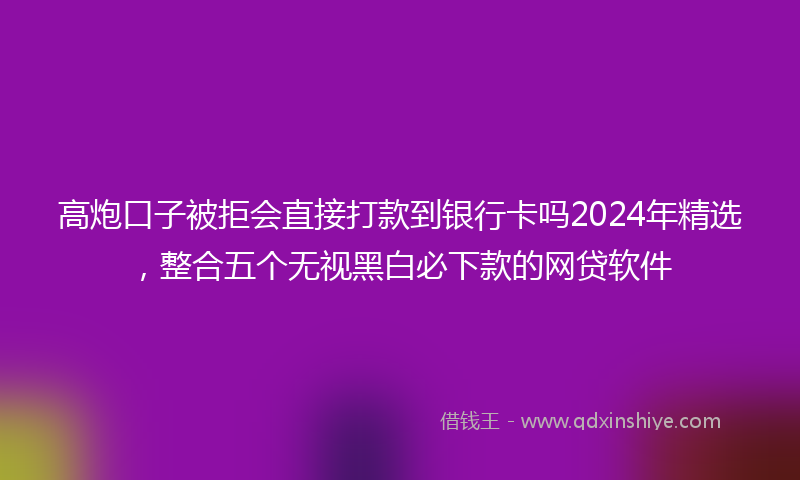 高炮口子被拒会直接打款到银行卡吗2024年精选，整合五个无视黑白必下款的网贷软件