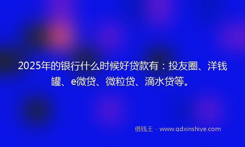 2025年的银行什么时候好贷款有：投友圈、洋钱罐、e微贷、微粒贷、滴水贷等。
