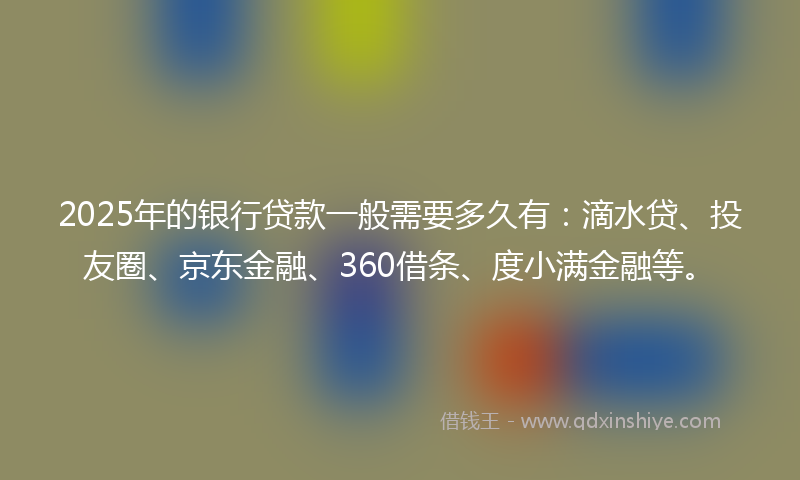 2025年的银行贷款一般需要多久有：滴水贷、投友圈、京东金融、360借条、度小满金融等。