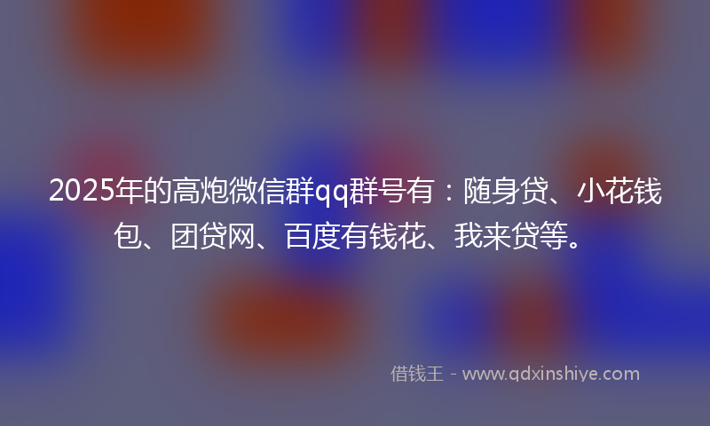2025年的高炮微信群qq群号有：随身贷、小花钱包、团贷网、百度有钱花、我来贷等。