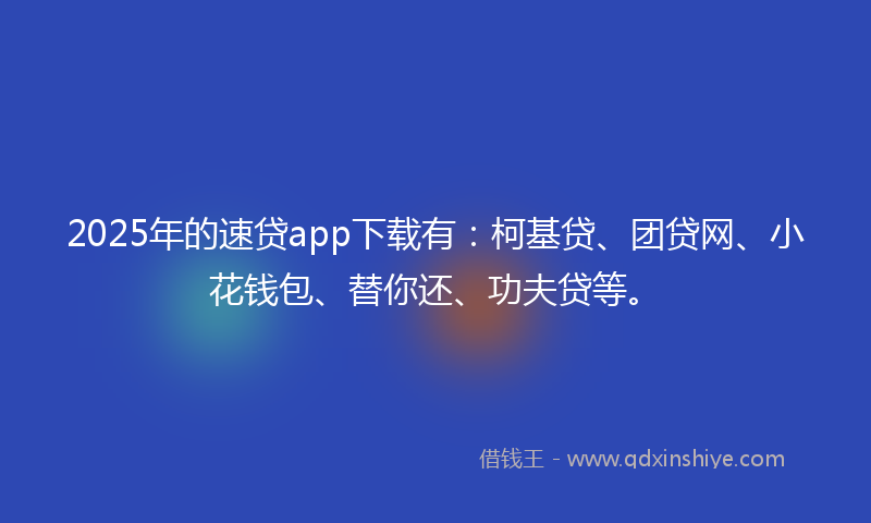 2025年的速贷app下载有：柯基贷、团贷网、小花钱包、替你还、功夫贷等。
