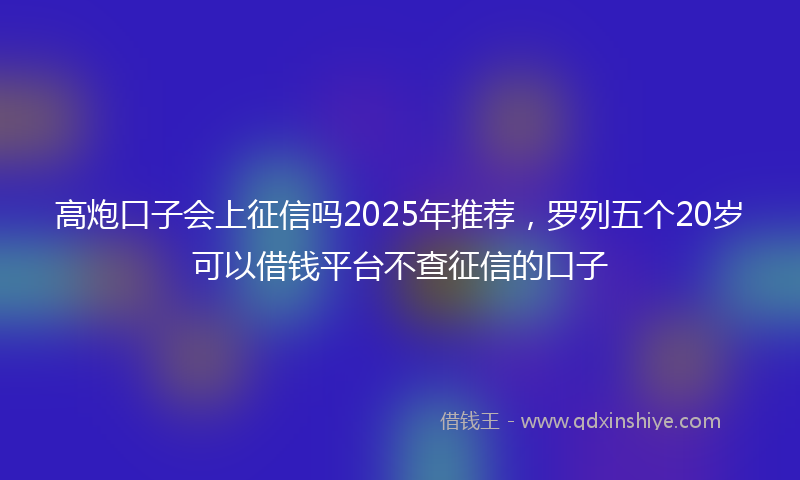 高炮口子会上征信吗2025年推荐，罗列五个20岁可以借钱平台不查征信的口子