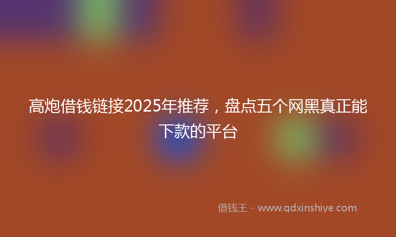 高炮借钱链接2025年推荐，盘点五个网黑真正能下款的平台