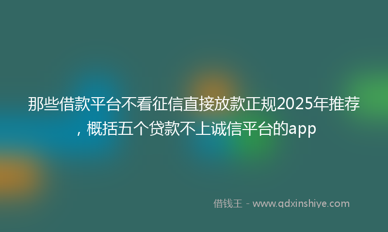 那些借款平台不看征信直接放款正规2025年推荐，概括五个贷款不上诚信平台的app