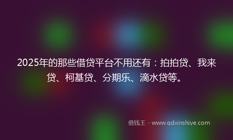 2025年的那些借贷平台不用还有：拍拍贷、我来贷、柯基贷、分期乐、滴水贷等。