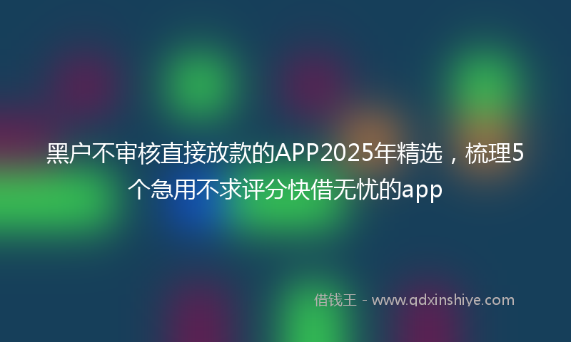 黑户不审核直接放款的APP2025年精选，梳理5个急用不求评分快借无忧的app