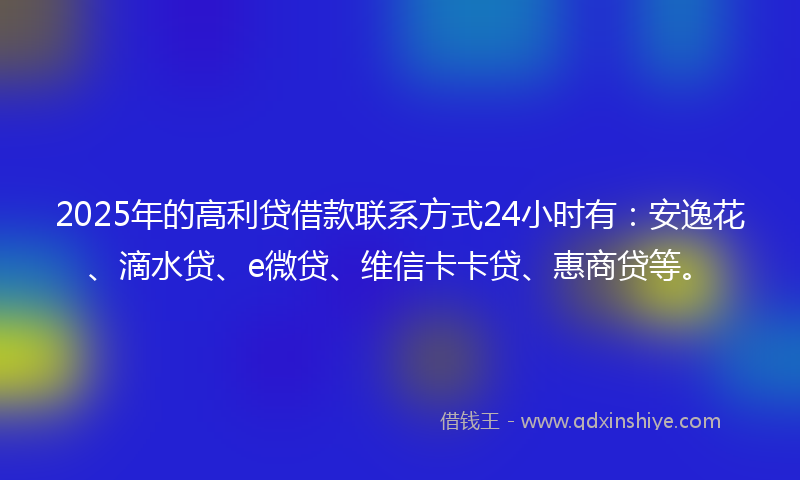 2025年的高利贷借款联系方式24小时有：安逸花、滴水贷、e微贷、维信卡卡贷、惠商贷等。