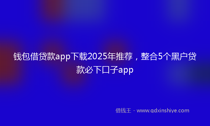 钱包借贷款app下载2025年推荐，整合5个黑户贷款必下口子app