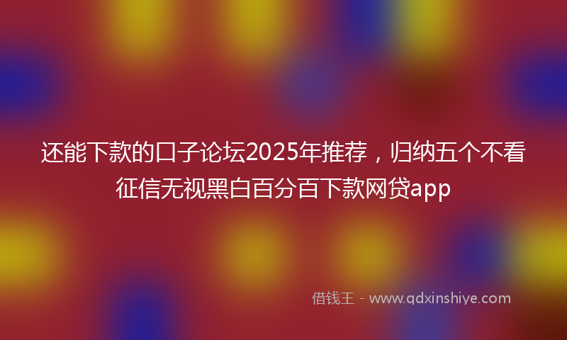 还能下款的口子论坛2025年推荐，归纳五个不看征信无视黑白百分百下款网贷app
