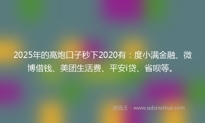 2025年的高炮口子秒下2020有：度小满金融、微博借钱、美团生活费、平安i贷、省呗等。