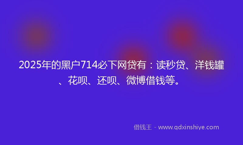 2025年的黑户714必下网贷有：读秒贷、洋钱罐、花呗、还呗、微博借钱等。