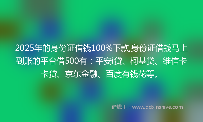 2025年的身份证借钱100%下款,身份证借钱马上到账的平台借500有：平安i贷、柯基贷、维信卡卡贷、京东金融、百度有钱花等。