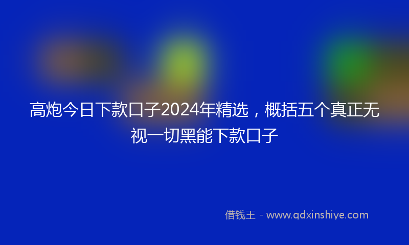 高炮今日下款口子2024年精选，概括五个真正无视一切黑能下款口子