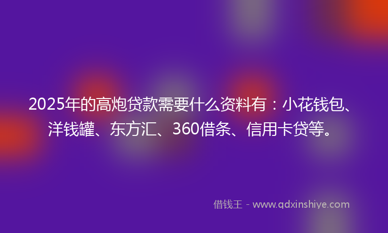 2025年的高炮贷款需要什么资料有：小花钱包、洋钱罐、东方汇、360借条、信用卡贷等。