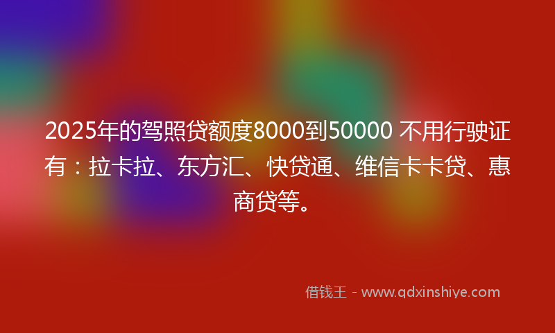 2025年的驾照贷额度8000到50000 不用行驶证有：拉卡拉、东方汇、快贷通、维信卡卡贷、惠商贷等。