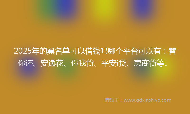 2025年的黑名单可以借钱吗哪个平台可以有：替你还、安逸花、你我贷、平安i贷、惠商贷等。