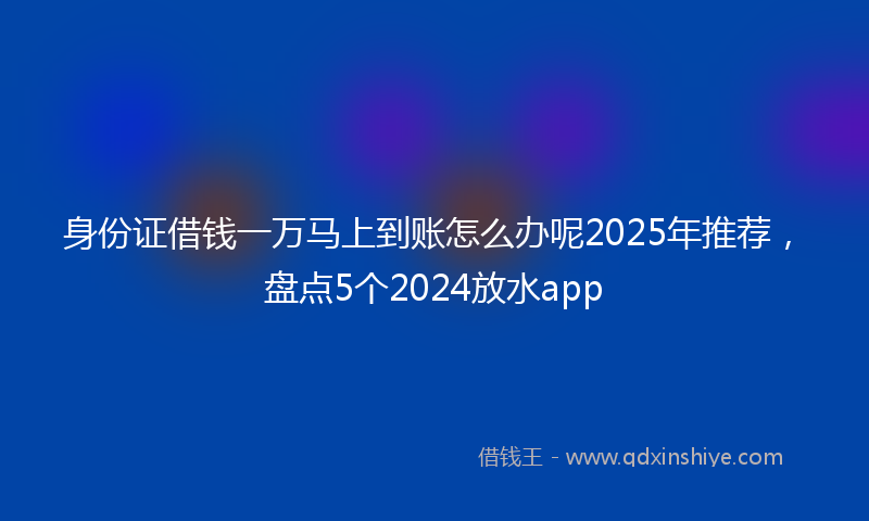 身份证借钱一万马上到账怎么办呢2025年推荐，盘点5个2024放水app