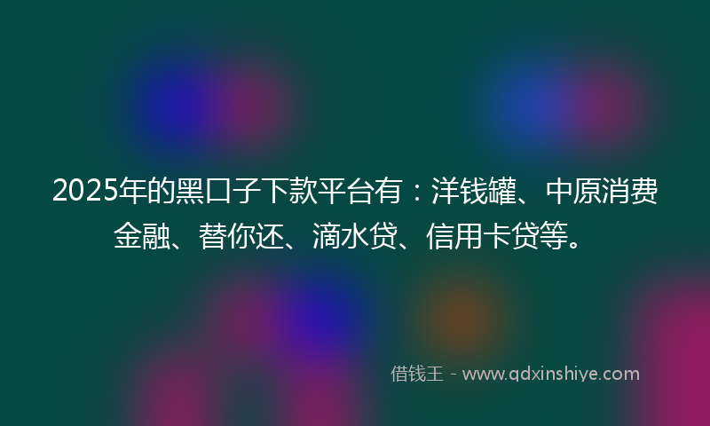 2025年的黑口子下款平台有：洋钱罐、中原消费金融、替你还、滴水贷、信用卡贷等。