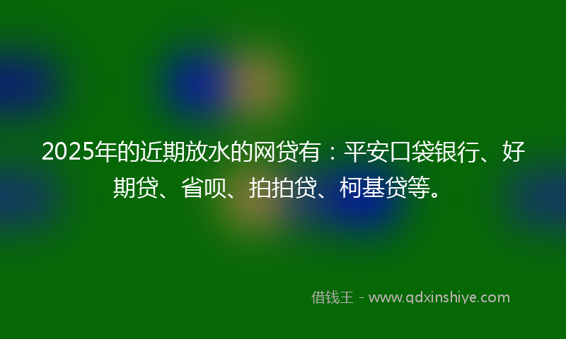 2025年的近期放水的网贷有：平安口袋银行、好期贷、省呗、拍拍贷、柯基贷等。