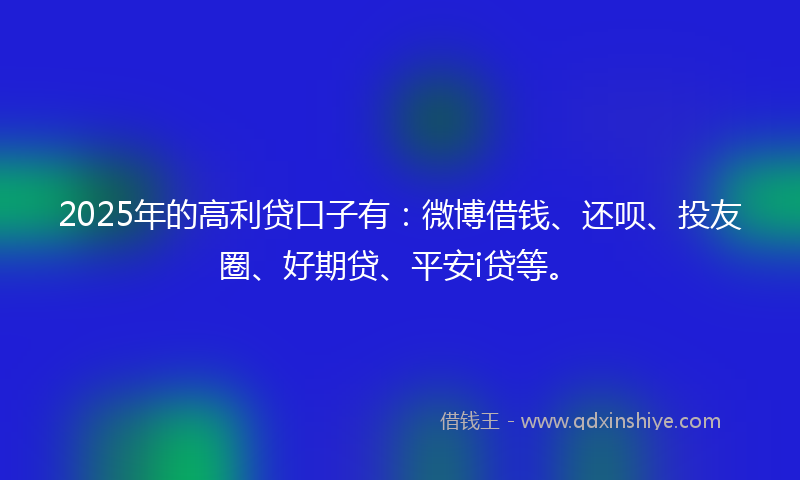 2025年的高利贷口子有：微博借钱、还呗、投友圈、好期贷、平安i贷等。