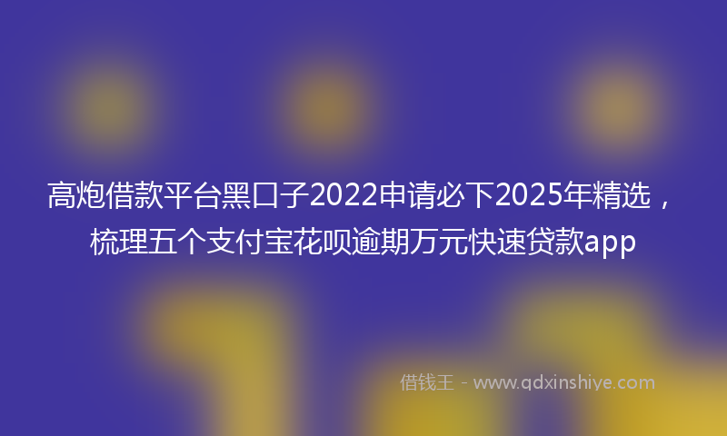 高炮借款平台黑口子2022申请必下2025年精选，梳理五个支付宝花呗逾期万元快速贷款app