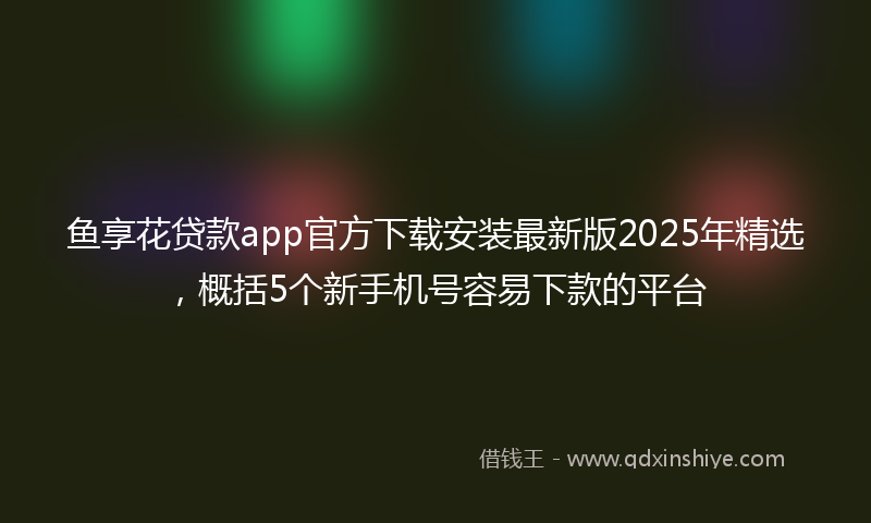 鱼享花贷款app官方下载安装最新版2025年精选，概括5个新手机号容易下款的平台
