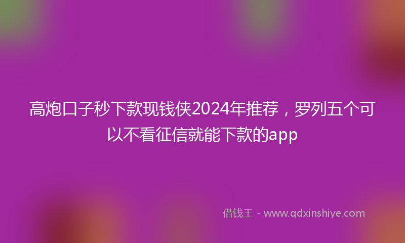 高炮口子秒下款现钱侠2024年推荐，罗列五个可以不看征信就能下款的app