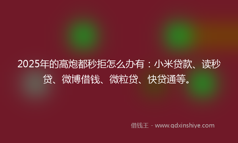 2025年的高炮都秒拒怎么办有：小米贷款、读秒贷、微博借钱、微粒贷、快贷通等。