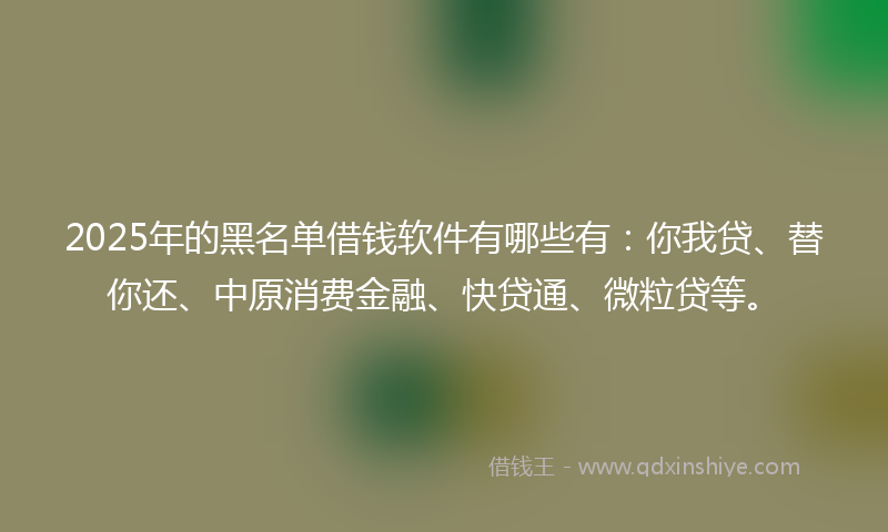 2025年的黑名单借钱软件有哪些有：你我贷、替你还、中原消费金融、快贷通、微粒贷等。