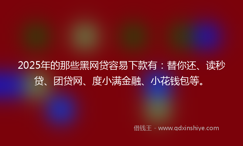 2025年的那些黑网贷容易下款有：替你还、读秒贷、团贷网、度小满金融、小花钱包等。