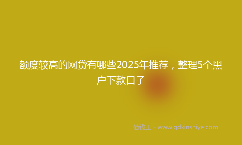 额度较高的网贷有哪些2025年推荐，整理5个黑户下款口子