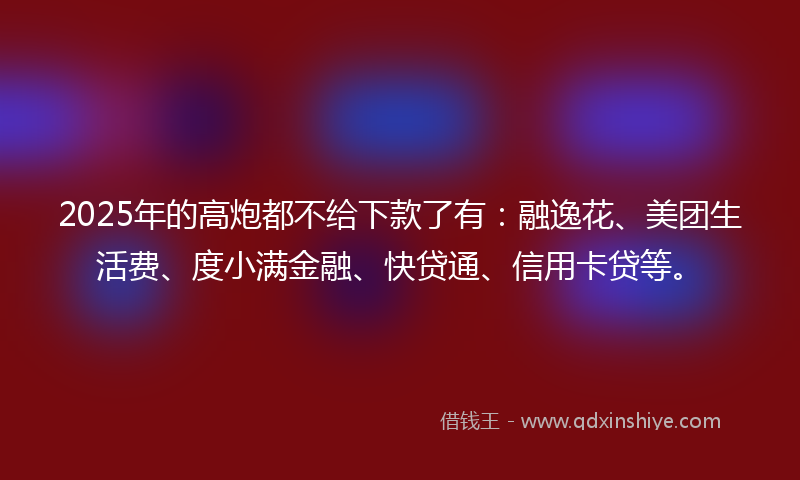 2025年的高炮都不给下款了有：融逸花、美团生活费、度小满金融、快贷通、信用卡贷等。