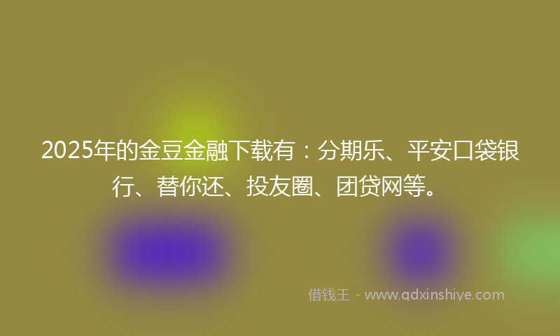 2025年的金豆金融下载有：分期乐、平安口袋银行、替你还、投友圈、团贷网等。