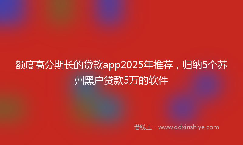 额度高分期长的贷款app2025年推荐，归纳5个苏州黑户贷款5万的软件