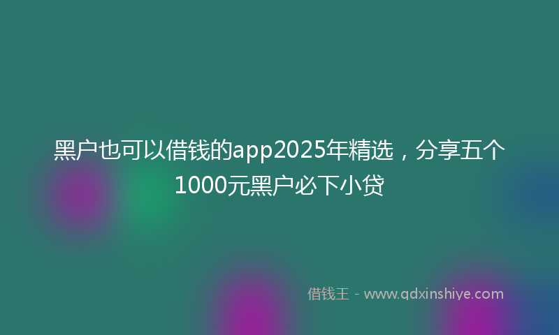 黑户也可以借钱的app2025年精选，分享五个1000元黑户必下小贷