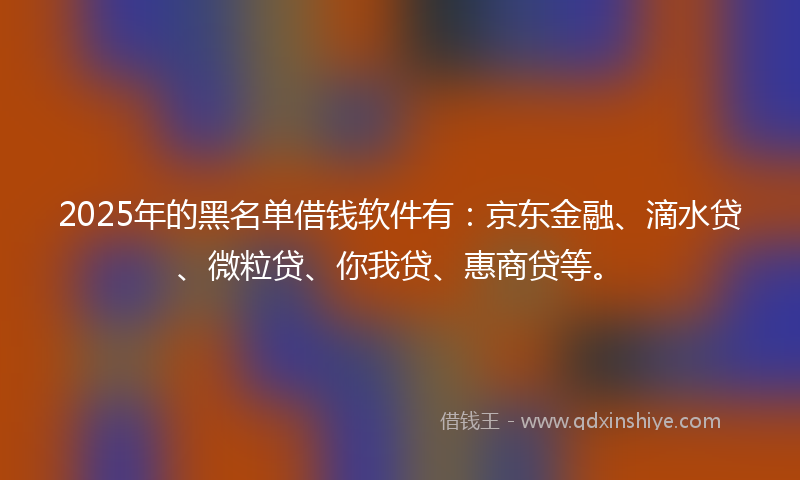 2025年的黑名单借钱软件有：京东金融、滴水贷、微粒贷、你我贷、惠商贷等。