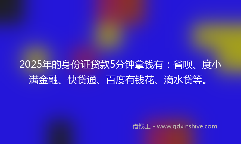2025年的身份证贷款5分钟拿钱有：省呗、度小满金融、快贷通、百度有钱花、滴水贷等。